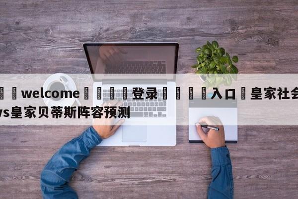 ⚛️welcome👎登录🆚入口✋皇家社会vs皇家贝蒂斯阵容预测