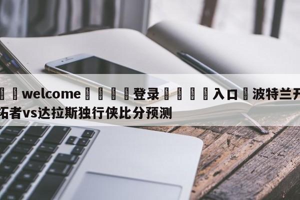 ⚛️welcome👎登录🆚入口✋波特兰开拓者vs达拉斯独行侠比分预测