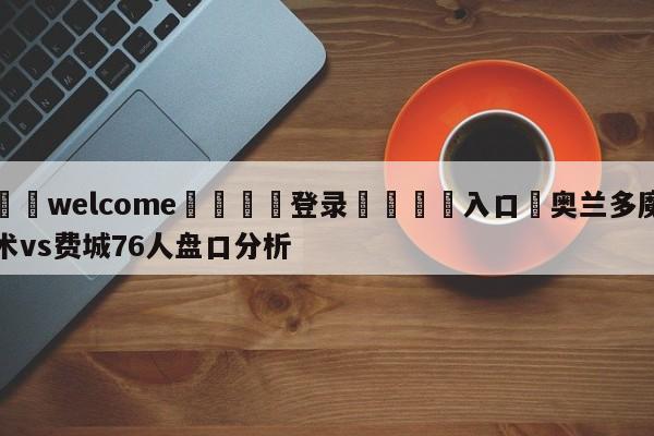 ⚛️welcome👎登录🆚入口✋奥兰多魔术vs费城76人盘口分析