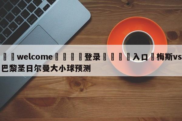 ⚛️welcome👎登录🆚入口✋梅斯vs巴黎圣日尔曼大小球预测