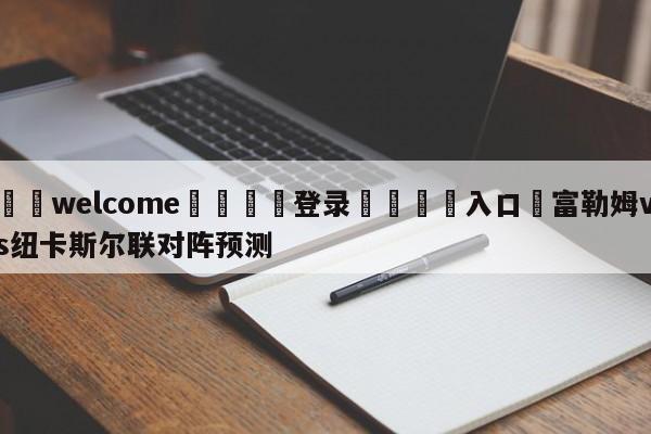 ⚛️welcome👎登录🆚入口✋富勒姆vs纽卡斯尔联对阵预测