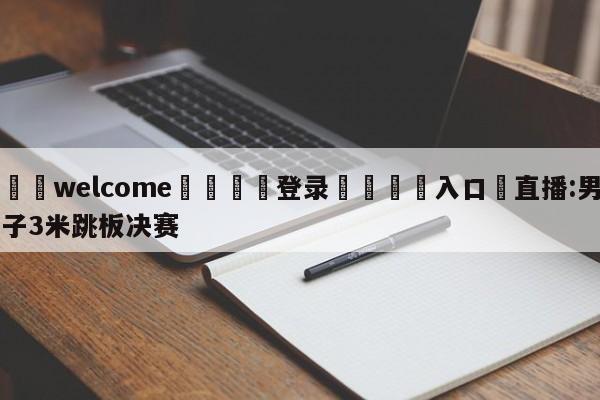 ⚛️welcome👎登录🆚入口✋直播:男子3米跳板决赛