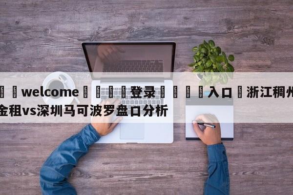 ⚛️welcome👎登录🆚入口✋浙江稠州金租vs深圳马可波罗盘口分析