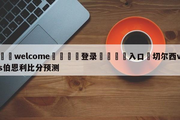 ⚛️welcome👎登录🆚入口✋切尔西vs伯恩利比分预测