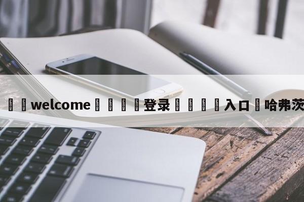 ⚛️welcome👎登录🆚入口✋哈弗茨