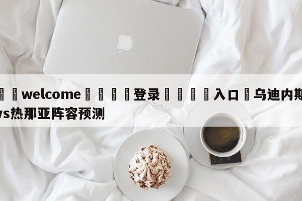 ⚛️welcome👎登录🆚入口✋乌迪内斯vs热那亚阵容预测