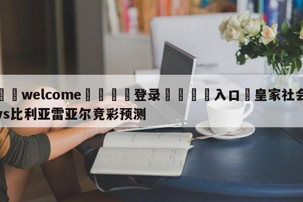 ⚛️welcome👎登录🆚入口✋皇家社会vs比利亚雷亚尔竞彩预测