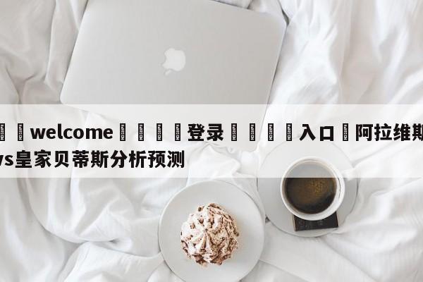 ⚛️welcome👎登录🆚入口✋阿拉维斯vs皇家贝蒂斯分析预测