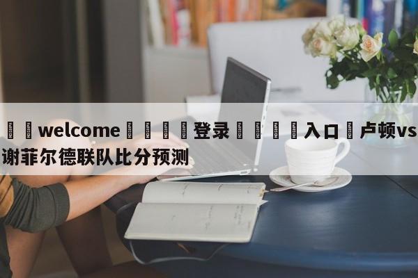 ⚛️welcome👎登录🆚入口✋卢顿vs谢菲尔德联队比分预测