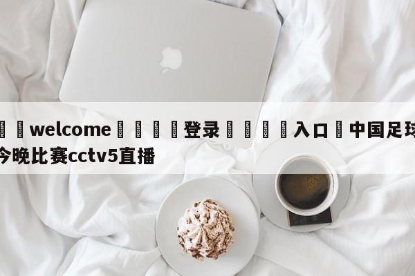 ⚛️welcome👎登录🆚入口✋中国足球今晚比赛cctv5直播