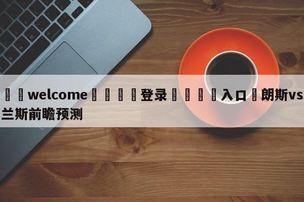 ⚛️welcome👎登录🆚入口✋朗斯vs兰斯前瞻预测