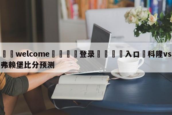 ⚛️welcome👎登录🆚入口✋科隆vs弗赖堡比分预测