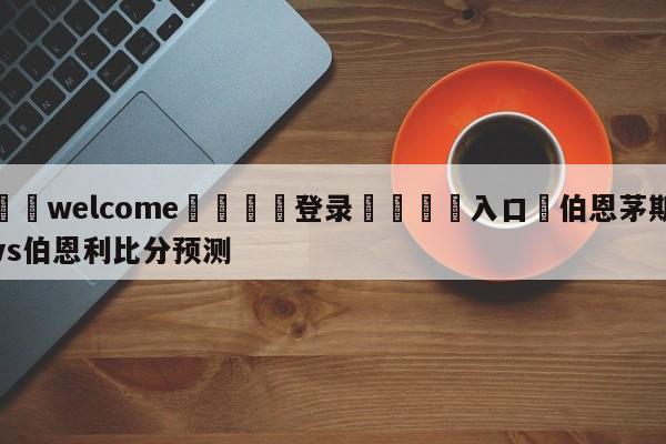 ⚛️welcome👎登录🆚入口✋伯恩茅斯vs伯恩利比分预测