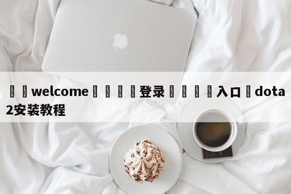 ⚛️welcome👎登录🆚入口✋dota2安装教程