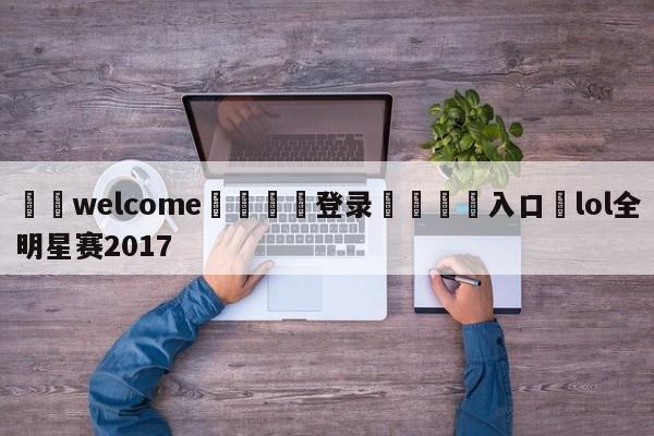 ⚛️welcome👎登录🆚入口✋lol全明星赛2017