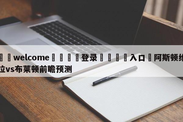 ⚛️welcome👎登录🆚入口✋阿斯顿维拉vs布莱顿前瞻预测