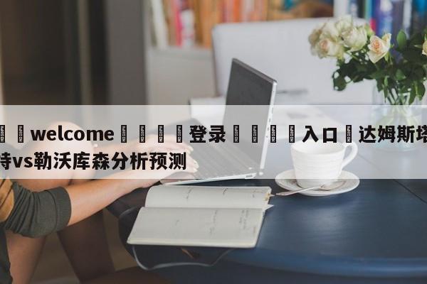 ⚛️welcome👎登录🆚入口✋达姆斯塔特vs勒沃库森分析预测