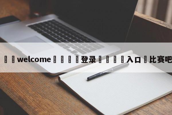 ⚛️welcome👎登录🆚入口✋比赛吧