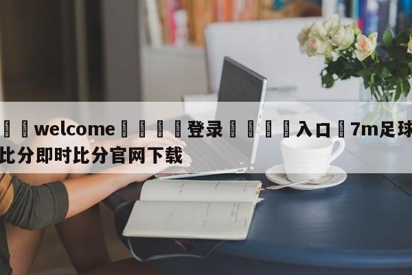 ⚛️welcome👎登录🆚入口✋7m足球比分即时比分官网下载