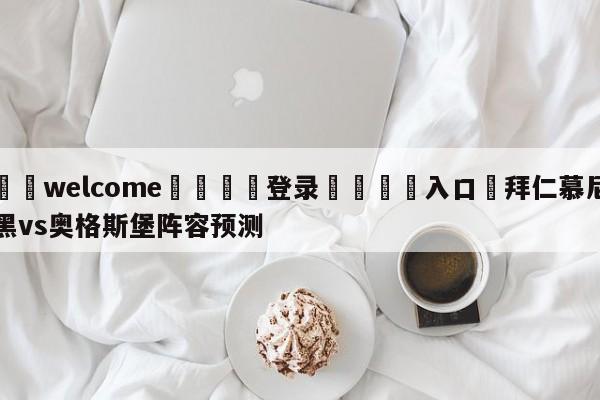 ⚛️welcome👎登录🆚入口✋拜仁慕尼黑vs奥格斯堡阵容预测