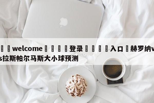 ⚛️welcome👎登录🆚入口✋赫罗纳vs拉斯帕尔马斯大小球预测