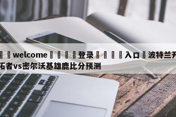 ⚛️welcome👎登录🆚入口✋波特兰开拓者vs密尔沃基雄鹿比分预测