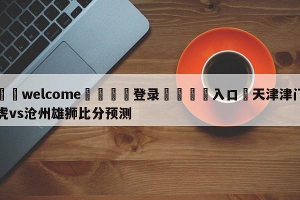 ⚛️welcome👎登录🆚入口✋天津津门虎vs沧州雄狮比分预测