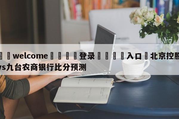 ⚛️welcome👎登录🆚入口✋北京控股vs九台农商银行比分预测