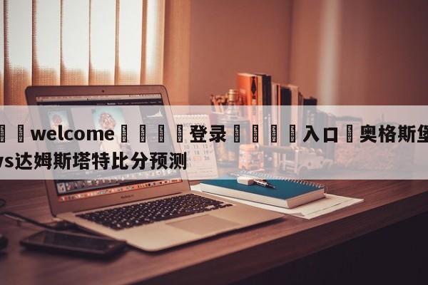 ⚛️welcome👎登录🆚入口✋奥格斯堡vs达姆斯塔特比分预测