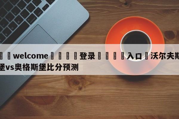 ⚛️welcome👎登录🆚入口✋沃尔夫斯堡vs奥格斯堡比分预测