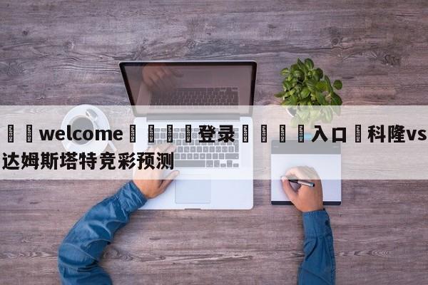 ⚛️welcome👎登录🆚入口✋科隆vs达姆斯塔特竞彩预测