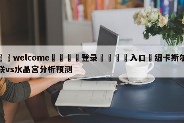 ⚛️welcome👎登录🆚入口✋纽卡斯尔联vs水晶宫分析预测