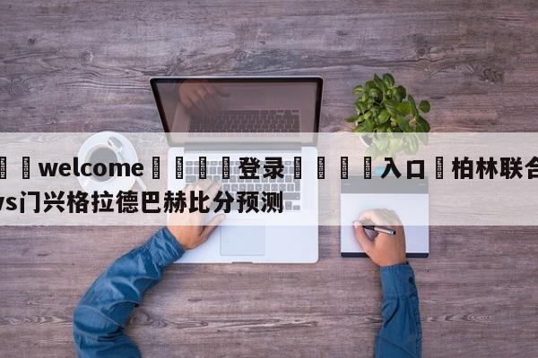 ⚛️welcome👎登录🆚入口✋柏林联合vs门兴格拉德巴赫比分预测