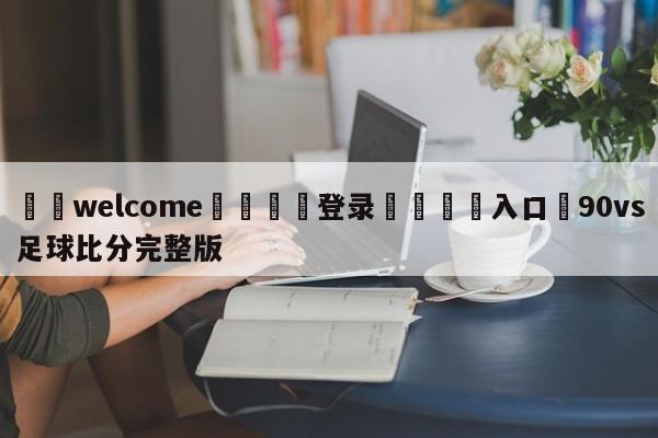 ⚛️welcome👎登录🆚入口✋90vs足球比分完整版