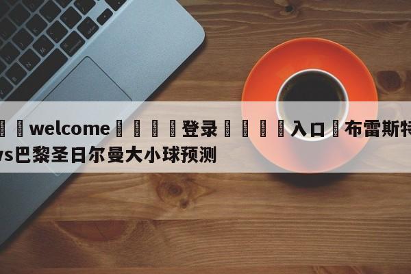 ⚛️welcome👎登录🆚入口✋布雷斯特vs巴黎圣日尔曼大小球预测