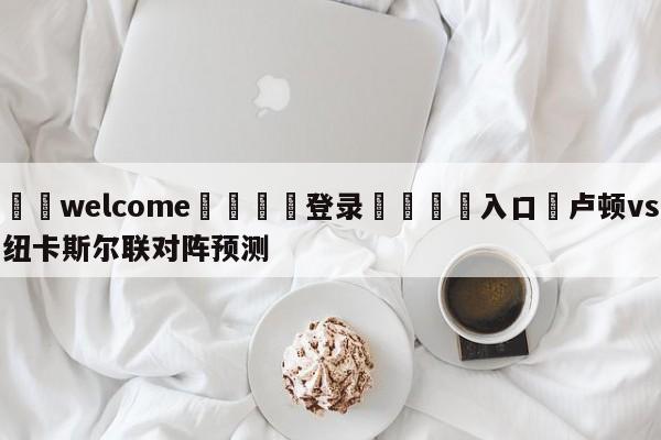 ⚛️welcome👎登录🆚入口✋卢顿vs纽卡斯尔联对阵预测