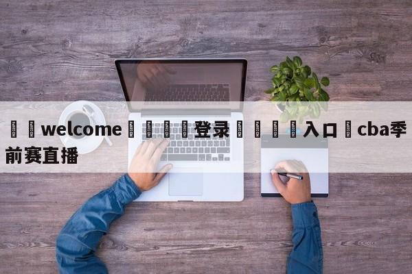 ⚛️welcome👎登录🆚入口✋cba季前赛直播