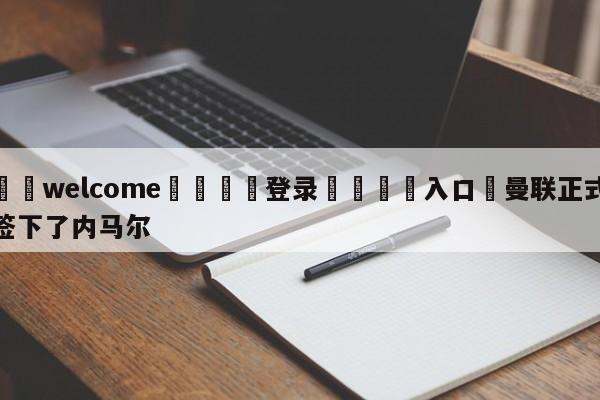 ⚛️welcome👎登录🆚入口✋曼联正式签下了内马尔